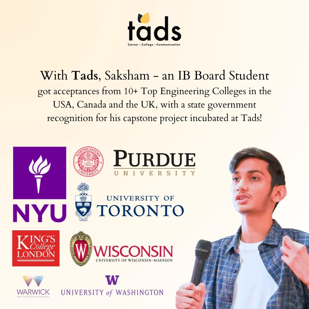 With Tads, Saksham - an IB Board Student got acceptances from 10+ Top Engineering Colleges in the USA, Canada and the UK, with a state government recognition for his capstone project incubated at Tads!